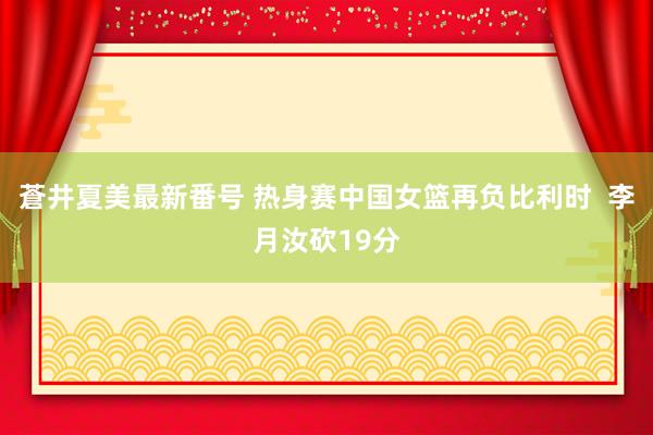 蒼井夏美最新番号 热身赛中国女篮再负比利时  李月汝砍19分