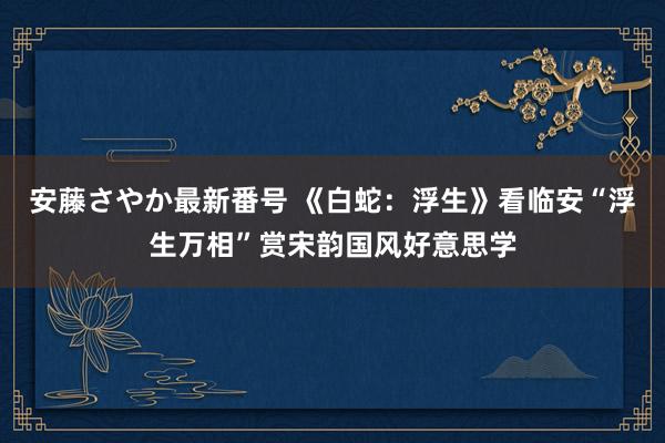 安藤さやか最新番号 《白蛇：浮生》看临安“浮生万相”赏宋韵国风好意思学