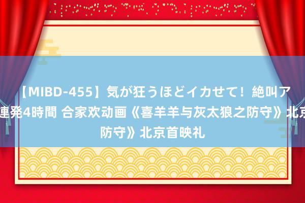 【MIBD-455】気が狂うほどイカせて！絶叫アクメ50連発4時間 合家欢动画《喜羊羊与灰太狼之防守》北京首映礼