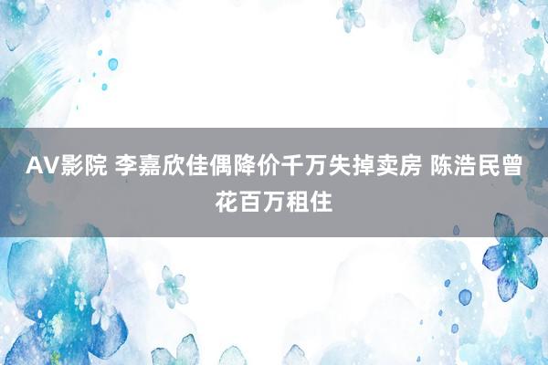 AV影院 李嘉欣佳偶降价千万失掉卖房 陈浩民曾花百万租住