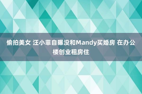 偷拍美女 汪小菲自曝没和Mandy买婚房 在办公楼创业租房住