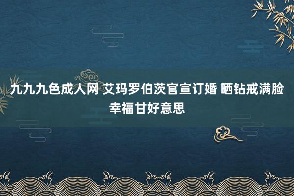 九九九色成人网 艾玛罗伯茨官宣订婚 晒钻戒满脸幸福甘好意思