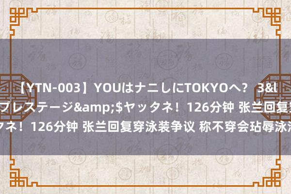 【YTN-003】YOUはナニしにTOKYOへ？ 3</a>2016-11-25プレステージ&$ヤッタネ！126分钟 张兰回复穿泳装争议 称不穿会玷辱泳池被投诉