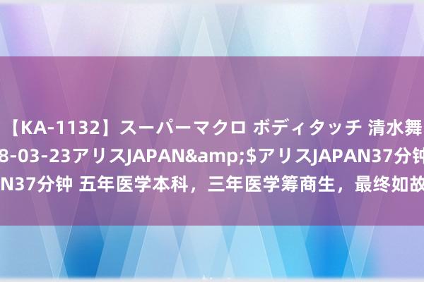 【KA-1132】スーパーマクロ ボディタッチ 清水舞</a>2008-03-23アリスJAPAN&$アリスJAPAN37分钟 五年医学本科，三年医学筹商生，最终如故离开体制，去作念我方