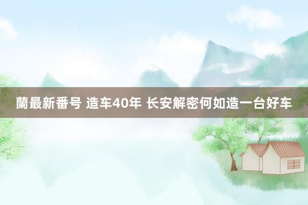 蘭最新番号 造车40年 长安解密何如造一台好车