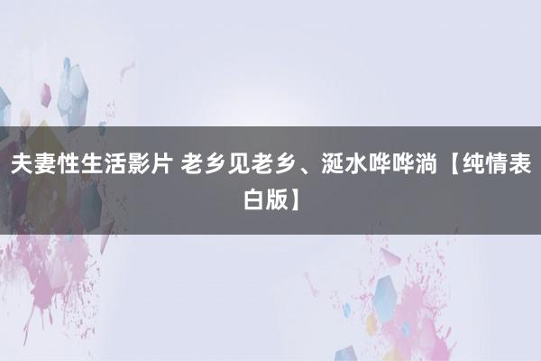 夫妻性生活影片 老乡见老乡、涎水哗哗淌【纯情表白版】