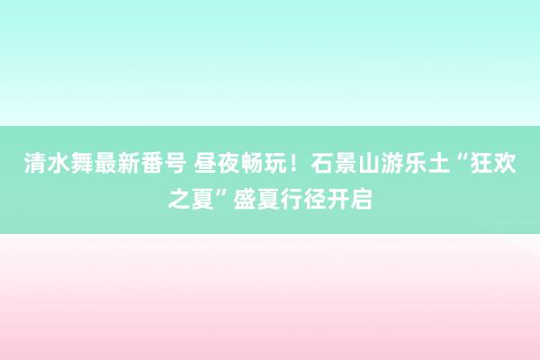 清水舞最新番号 昼夜畅玩！石景山游乐土“狂欢之夏”盛夏行径开启