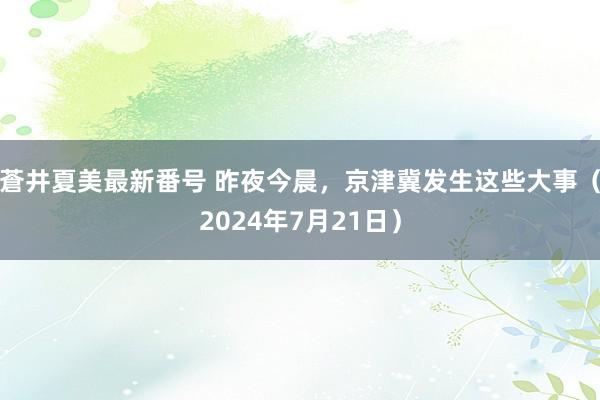 蒼井夏美最新番号 昨夜今晨，京津冀发生这些大事（2024年7月21日）