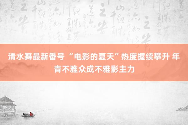 清水舞最新番号 “电影的夏天”热度握续攀升 年青不雅众成不雅影主力