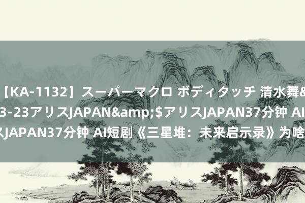 【KA-1132】スーパーマクロ ボディタッチ 清水舞</a>2008-03-23アリスJAPAN&$アリスJAPAN37分钟 AI短剧《三星堆：未来启示录》为啥一脱手就爆了