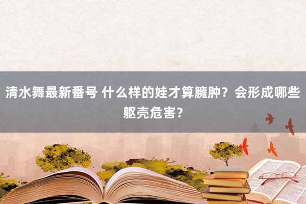 清水舞最新番号 什么样的娃才算臃肿？会形成哪些躯壳危害？