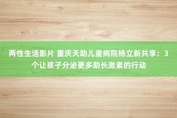 两性生活影片 重庆天助儿童病院杨立新共享：3个让孩子分泌更多助长激素的行动