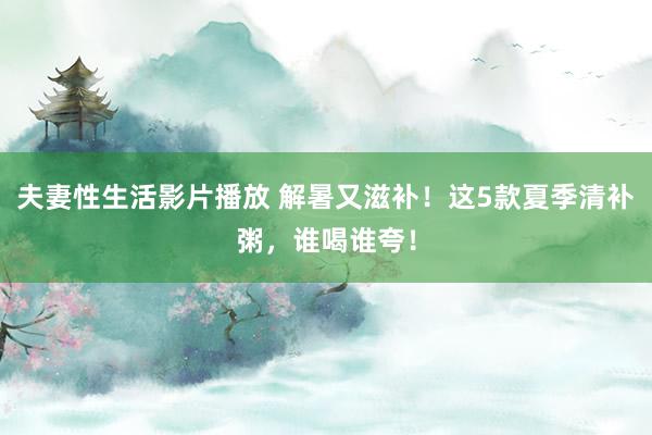 夫妻性生活影片播放 解暑又滋补！这5款夏季清补粥，谁喝谁夸！