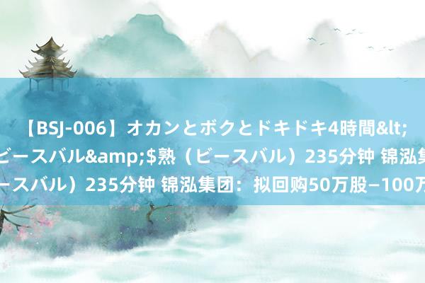 【BSJ-006】オカンとボクとドキドキ4時間</a>2008-04-21ビースバル&$熟（ビースバル）235分钟 锦泓集团：拟回购50万股—100万股股份