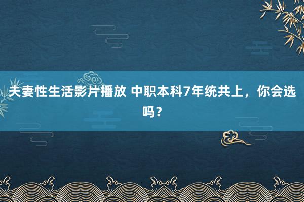 夫妻性生活影片播放 中职本科7年统共上，你会选吗？