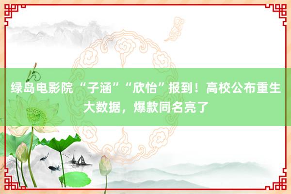 绿岛电影院 “子涵”“欣怡”报到！高校公布重生大数据，爆款同名亮了