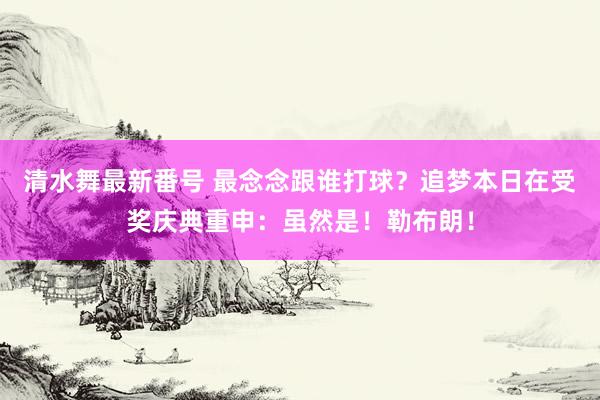 清水舞最新番号 最念念跟谁打球？追梦本日在受奖庆典重申：虽然是！勒布朗！