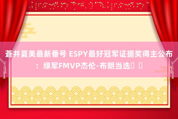 蒼井夏美最新番号 ESPY最好冠军证据奖得主公布：绿军FMVP杰伦-布朗当选☘️