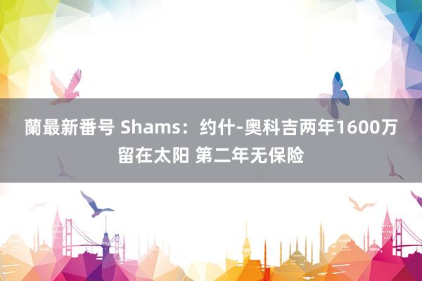 蘭最新番号 Shams：约什-奥科吉两年1600万留在太阳 第二年无保险