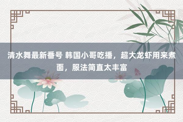 清水舞最新番号 韩国小哥吃播，超大龙虾用来煮面，服法简直太丰富