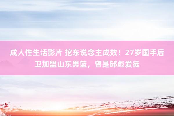 成人性生活影片 挖东说念主成效！27岁国手后卫加盟山东男篮，曾是邱彪爱徒