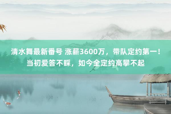 清水舞最新番号 涨薪3600万，带队定约第一！当初爱答不睬，如今全定约高攀不起