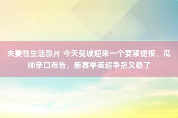 夫妻性生活影片 今天曼城迎来一个要紧捷报，瓜帅亲口布告，新赛季英超争冠又稳了