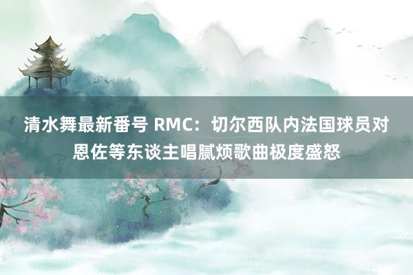 清水舞最新番号 RMC：切尔西队内法国球员对恩佐等东谈主唱腻烦歌曲极度盛怒