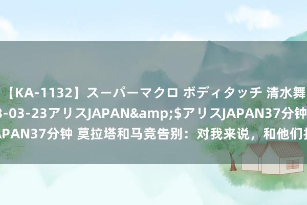 【KA-1132】スーパーマクロ ボディタッチ 清水舞</a>2008-03-23アリスJAPAN&$アリスJAPAN37分钟 莫拉塔和马竞告别：对我来说，和他们打呼唤和致谢很弥留