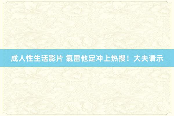 成人性生活影片 氯雷他定冲上热搜！大夫请示