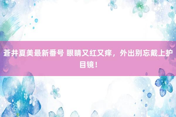 蒼井夏美最新番号 眼睛又红又痒，外出别忘戴上护目镜！