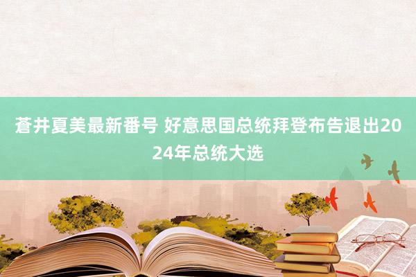 蒼井夏美最新番号 好意思国总统拜登布告退出2024年总统大选