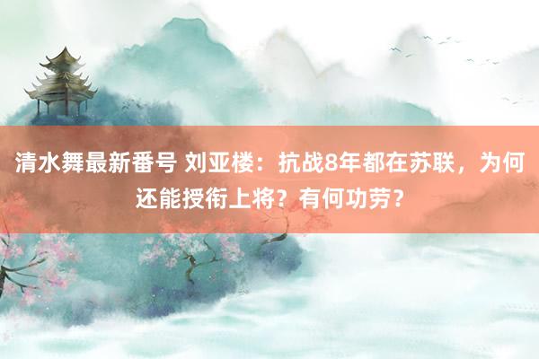 清水舞最新番号 刘亚楼：抗战8年都在苏联，为何还能授衔上将？有何功劳？