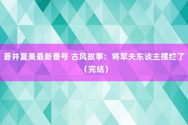 蒼井夏美最新番号 古风故事：将军夫东谈主摆烂了（完结）