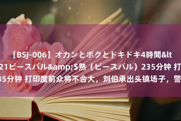 【BSJ-006】オカンとボクとドキドキ4時間</a>2008-04-21ビースバル&$熟（ビースバル）235分钟 打印度前众将不合大，刘伯承出头镇场子，警戒辖下一句话影响于今