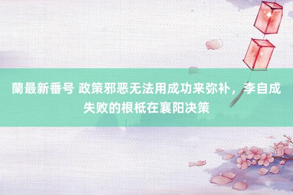 蘭最新番号 政策邪恶无法用成功来弥补，李自成失败的根柢在襄阳决策