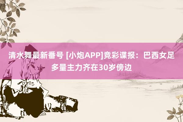 清水舞最新番号 [小炮APP]竞彩谍报：巴西女足多量主力齐在30岁傍边