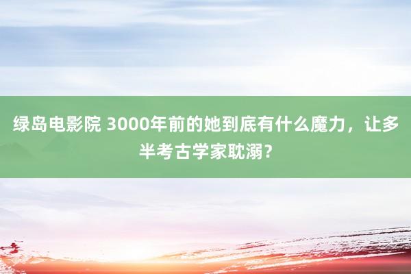 绿岛电影院 3000年前的她到底有什么魔力，让多半考古学家耽溺？