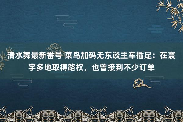 清水舞最新番号 菜鸟加码无东谈主车插足：在寰宇多地取得路权，也曾接到不少订单