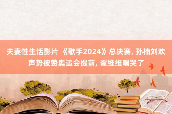 夫妻性生活影片 《歌手2024》总决赛， 孙楠刘欢声势被赞奥运会提前， 谭维维唱哭了