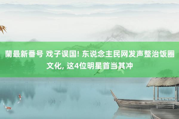 蘭最新番号 戏子误国! 东说念主民网发声整治饭圈文化， 这4位明星首当其冲