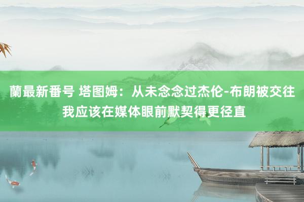 蘭最新番号 塔图姆：从未念念过杰伦-布朗被交往 我应该在媒体眼前默契得更径直