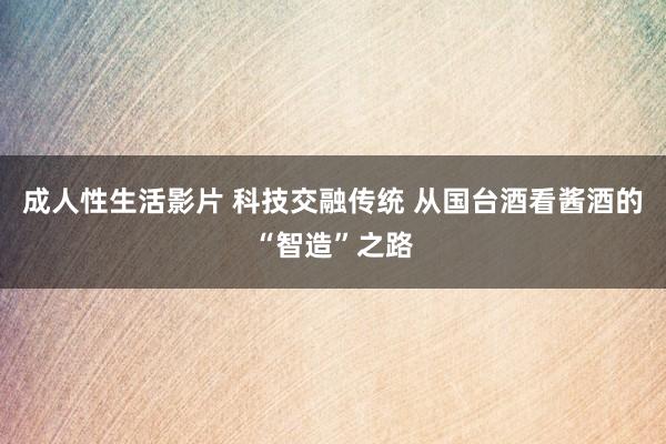 成人性生活影片 科技交融传统 从国台酒看酱酒的“智造”之路