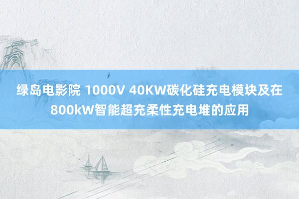 绿岛电影院 1000V 40KW碳化硅充电模块及在800kW智能超充柔性充电堆的应用