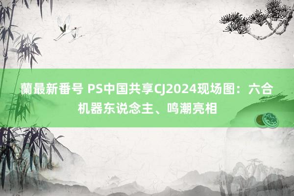 蘭最新番号 PS中国共享CJ2024现场图：六合机器东说念主、鸣潮亮相