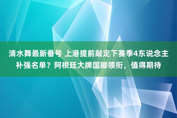 清水舞最新番号 上港提前敲定下赛季4东说念主补强名单？阿根廷大牌国脚领衔，值得期待