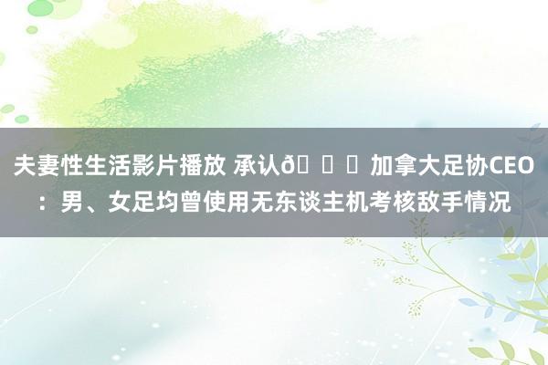 夫妻性生活影片播放 承认?加拿大足协CEO：男、女足均曾使用无东谈主机考核敌手情况