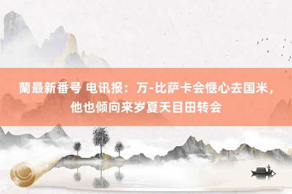 蘭最新番号 电讯报：万-比萨卡会惬心去国米，他也倾向来岁夏天目田转会