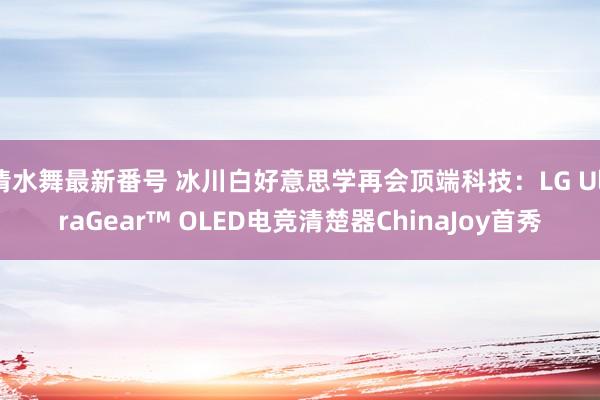 清水舞最新番号 冰川白好意思学再会顶端科技：LG UltraGear™ OLED电竞清楚器ChinaJoy首秀