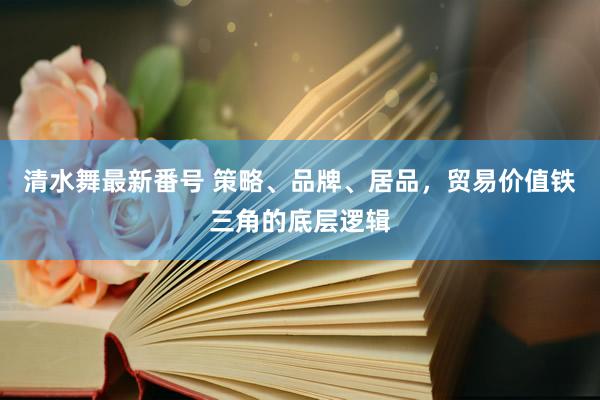 清水舞最新番号 策略、品牌、居品，贸易价值铁三角的底层逻辑